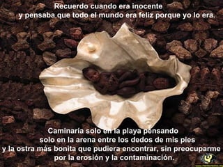 Recuerdo cuando era inocente
    y pensaba que todo el mundo era feliz porque yo lo era.




             Caminaría solo en la playa pensando
           solo en la arena entre los dedos de mis pies
y la ostra más bonita que pudiera encontrar, sin preocuparme
               por la erosión y la contaminación.
 