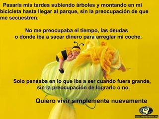 Pasaría mis tardes subiendo árboles y montando en mi
bicicleta hasta llegar al parque, sin la preocupación de que
me secuestren.

         No me preocupaba el tiempo, las deudas
     o donde iba a sacar dinero para arreglar mi coche.




     Solo pensaba en lo que iba a ser cuando fuera grande,
             sin la preocupación de lograrlo o no.

              Quiero vivir simplemente nuevamente
 