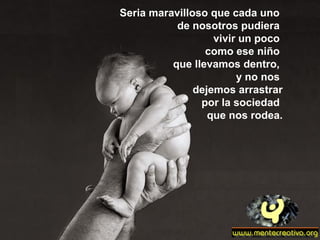 Seria maravilloso que cada uno
de nosotros pudiera
vivir un poco
como ese niño
que llevamos dentro,
y no nos
dejemos arrastrar
por la sociedad
que nos rodea.
 