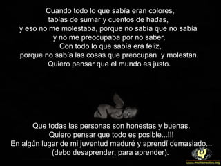Cuando todo lo que sabía eran colores,
tablas de sumar y cuentos de hadas,
y eso no me molestaba, porque no sabía que no sabía
y no me preocupaba por no saber.
Con todo lo que sabía era feliz,
porque no sabía las cosas que preocupan y molestan.
Quiero pensar que el mundo es justo.
Que todas las personas son honestas y buenas.
Quiero pensar que todo es posible...!!!
En algún lugar de mi juventud maduré y aprendí demasiado...
(debo desaprender, para aprender).
 
