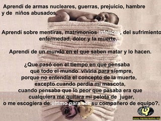 Aprendí de armas nucleares, guerras, prejuicio, hambre
y de niños abusados.
Aprendí sobre mentiras, matrimonios infelices, del sufrimiento
enfermedad, dolor y la muerte.
Aprendí de un mundo en el que saben matar y lo hacen.
¿Que pasó con el tiempo en que pensaba
que todo el mundo viviría para siempre,
porque no entendía el concepto de la muerte,
excepto cuando perdía mi mascota,
cuando pensaba que lo peor que pasaba era que
cualquiera me quitara mi pelota de jugar,
o me escogiera de último para ser su compañero de equipo?.
 