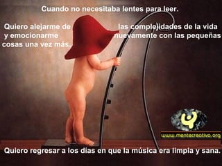 Cuando no necesitaba lentes para leer.
Quiero alejarme de las complejidades de la vida
y emocionarme nuevamente con las pequeñas
cosas una vez más.
Quiero regresar a los días en que la música era limpia y sana.
 