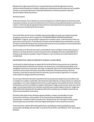 Destacantres siglosantesde Cristounconjuntode leyesamodode legislaciónmarina,
pertenecienteal pueblode losRodios,puebloque manteníaexcelentesrelacionesconel pueblo
romano,y se cree portanto que influyópositivamenteenel famosoyposteriordecreto
denominadoel “Derechoromano”.
derechoromano
El derechoromano,consu famosoIuscivile yel Iusgentium, tratóde regularlasrelacionesentre
lospropiosromanos,así como lasrelacionesentre romanosylospueblosextranjerosyexternosal
imperio.Todoeste tipode legislaciónhacíareferenciamásal derechocivil actual que hoy
conocemosque al propio derechomercantil.
Comoanécdota,quisieracitaruntratado expuestoporalgúncesarde cuyo nombre nopuedo
acordarme,que veníaa decirlosiguiente “LATUMCREPIDONTEVENTRISIN CONVIDIO
ALMITENDI” o algoasí, que permitíaa todapersonainvitada acomer,el derechode eructar a su
gustotanto como quisiera.Yeste derechosiempre se harecordadohastanuestrosdías,y resulta
siempre el chiste fácil de aquel que conpocaeducaciónterminaeructandoenlamesaaludiendoa
que enla épocade losromanosestababienvisto….
Continuandoconel derechomercantil,yvolviendode nuevoalaépocaromana,diremosque a
faltade un correcto derechomercantil,buenoseranlosobligadoslibrosde contabilidadde los
banquerosde laépoca,llamados“acepti etdispensi”,que resultaronserel antecedente de la
contabilidad.
ANTECEDENTESDEL DERECHO MERCANTIL DURANTE LA EDAD MEDIA
Fue durante la edadmediaque se separóde formaidentificativaloque veníaaser el derecho
mercantil del anteriorderechocivil romano.Porprimeravez,ysirviendode precedente,se le
otorgabaal comerciosu justovalor,derivado,noobstante,porel crecimientoexponencial de las
relacionescomercialesentretodoslospueblosmedievales.Distintosproductos,distintas
monedas, ydistintasformasde comerciarmerecíansujustoestudioyregulaciónenunaparte
indivisaajenaal antiguoderechocivilromano.
Se cree que el derechomercantil naciódentrode lasasociacionesde gremiosymercaderesque
inundabanlasciudadesmedievales.De estaformandefendíande unamejormanerasusintereses
y ayudabana una mejorintegraciónde losfuturosparticipantesal mundodel comercio.Tantolos
compradorescomolosvendedoresestabaninteresadosenllegaral preciojusto,tantovale,tanto
pago.La justiciaportanto erala virtudpor excelenciaque caracterizabael comercio.Surgenpor
tanto diferentestribunalesde mercaderesydiferentesestatutosque mediabanyresolvíanlas
diferenciasque podríanocasionarse.
Durante la altaedad media,destacanalgunostratados,siempre relacionadosconleyes
comercialesmarítimas,comopuedenserlasfamosasleyesde Wisbyasentadassobre
Escandinavia,otambiénlaobraconocidacomo “Guidonde laa mer” de origenfrancésyautor
desconocido,que concretabanumerosasreglamentacionesentornoal comerciomarino.
Posteriormente surgiríandiferenteslegislacionesrepartidasportodala geografíaeuropea,
destacandolade Burgos del año1538, o las de Sevillade 1554 o lade Bilbaoen1737 variossiglos
después.
 