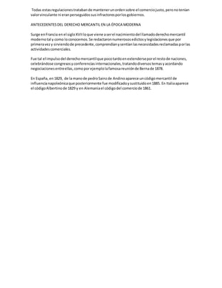 Todas estasregulacionestratabande mantenerunordensobre el comerciojusto,peronotenían
valorvinculante ni eranperseguidossusinfractoresporlosgobiernos.
ANTECEDENTESDEL DERECHO MERCANTIL EN LA ÉPOCA MODERNA
Surge enFrancia en el sigloXVIIloque viene aserel nacimientodel llamadoderechomercantil
modernotal y como loconocemos.Se redactaronnumerososedictosylegislacionesque por
primeravezy sirviendode precedente,comprendíanysentíanlasnecesidadesreclamadasporlas
actividadescomerciales.
Fue tal el impulsodel derechomercantilque pocotardoenextenderseporel restode naciones,
celebrándose congresosyconferenciasinternacionales,tratandodiversostemasyacordando
negociacionesentreellas,comopor ejemplolafamosareuniónde Bernade 1878.
En España, en1829, de la manode pedroSainzde Andinoaparece uncódigomercantil de
influencianapoleónicaque posteriormente fue modificadoysustituidoen1885. En Italiaaparece
el códigoAlbertinode 1829 y en Alemaniael códigodel comerciode 1861.
 