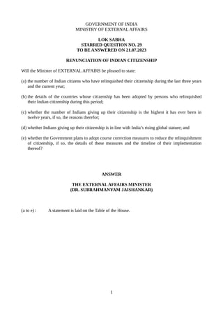 GOVERNMENT OF INDIA
MINISTRY OF EXTERNAL AFFAIRS
LOK SABHA
STARRED QUESTION NO. 29
TO BE ANSWERED ON 21.07.2023
RENUNCIATION OF INDIAN CITIZENSHIP
Will the Minister of EXTERNAL AFFAIRS be pleased to state:
(a) the number of Indian citizens who have relinquished their citizenship during the last three years
and the current year;
(b) the details of the countries whose citizenship has been adopted by persons who relinquished
their Indian citizenship during this period;
(c) whether the number of Indians giving up their citizenship is the highest it has ever been in
twelve years, if so, the reasons therefor;
(d) whether Indians giving up their citizenship is in line with India’s rising global stature; and
(e) whether the Government plans to adopt course correction measures to reduce the relinquishment
of citizenship, if so, the details of these measures and the timeline of their implementation
thereof?
ANSWER
THE EXTERNALAFFAIRS MINISTER
(DR. SUBRAHMANYAM JAISHANKAR)
(a to e) : A statement is laid on the Table of the House.
1
 