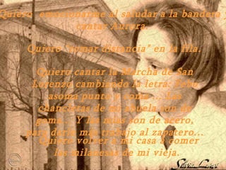 Quiero  emocionarme al saludar a la bandera y cantar Aurora.  Quiero "tomar distancia" en la fila. Quiero cantar la Marcha de San Lorenzo cambiando la letra: Febo  a soma  p unto y coma ... Las chancletas de mi abuela son de goma ...  Y las mías  s on de acero , p ara darle m á s trabajo al zapatero ...   Quiero volver a mi casa a comer la s  milanesas de mi vieja.  