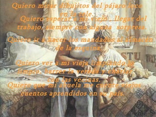 Quiero mirar dibujitos del pájaro loco en la tele. Quiero esperar a mi viejo , llegar del trabajo ,  siempre con alguna  sorpresa.  Quiero ir a hacer los mandados al almacén de la esquina.  Quiero ver a mi vieja limpiando lo limpio ,  barrer la vereda y charlar con las vecinas.   Quiero que mi abuela me cuente viejos cuentos aprendidos en su país.  