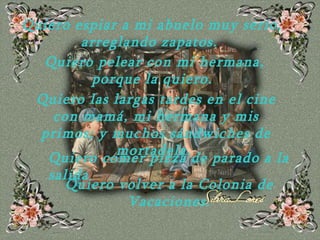 Quiero espiar a mi abuelo muy serio, arreglando   zapatos.  Quiero pelear con mi hermana, porque la quiero.  Quiero las largas tardes en el cine con mamá, mi hermana y mis primos; y muchos sándwiches de   mortadela.  Quiero comer pizza de parado a la salida Quiero volver a la Colonia de Vacaciones. 
