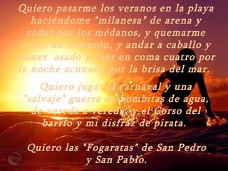 Quiero pasarme los veranos en la playa haciéndome "milanesa" de arena y rodar por los médanos, y quemarme como un camarón, y andar a caballo y comer  asado y caer en coma cuatro por la noche acunado por la brisa del mar.  Quiero jugar al carnaval y una "salvaje" guerra de bombitas de agua, de vereda a vereda, y el Corso del barrio y mi disfraz de pirata.  Quiero las "Fogaratas" de San Pedro y San Pablo. 