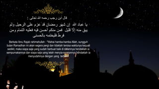 ‫تعالى‬ ‫هللا‬ ‫رحمه‬ ‫رجب‬ ‫ابن‬ ‫قال‬:
Berkata Ibnu Rajab rahimahullah : "Wahai hamba-hamba Allah, sungguh
bulan Ramadhan ini akan segera pergi dan tidaklah tersisa waktunya kecuali
sedikit, maka siapa saja yang sudah berbuat baik di dalamnya hendaklah ia
sempurnakannya dan siapa saja yang telah menyia-nyiakannya hendaklah ia
menyudahinya dengan yang terbaik"
‫الرحيل‬ ‫على‬ ْ‫عز‬ ‫قد‬ ‫رمضان‬ ‫شهر‬ ‫إن‬ ‫هللا‬ ‫عباد‬ ‫يا‬ْ‫ول‬
‫فعل‬ ‫فيه‬ ‫أحسن‬ َّْ‫من‬ ‫فمن‬ ‫قليل‬ ِّ‫ّل‬ِ‫إ‬ ‫منه‬ ‫يبق‬‫ومن‬ ْ‫التما‬ ‫يه‬
‫بالحسنى‬ ‫فليختمه‬ ‫فرط‬
 