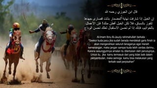 ‫هللا‬ ‫رحمه‬ ‫الجوزي‬ ‫ابن‬ ‫قال‬
:
‫جهد‬ ‫قصارى‬ ‫بذلت‬ ‫المضمار‬ ‫نهاية‬ ‫شارفت‬ ‫إذا‬ ‫الخيل‬ ‫إن‬‫ها‬
‫منك‬ ‫أفطن‬ ‫الخيل‬ ‫تَّن‬ ‫فال‬ ،‫بالسباق‬ ‫لتَوز‬!‫ا‬ ‫فإن‬‫ألعمال‬
‫تح‬ ‫لعلك‬ ‫اّلستقبال‬ ‫تحسن‬ ْ‫ل‬ ‫إذا‬ ‫فإنك‬ ،ْ‫بالخواتي‬‫الوداع‬ ‫سن‬
Al-Imam Ibnu Al-Jauziy rahimahullah berkata :
"Seekor kuda pacu jika sudah berada mendekati garis finish ia
akan mengerahkan seluruh tenaganya agar meraih
kemenangan, maka jangan sampai kuda lebih cerdas darimu..
Karena sesungguhnya amalan itu ditentukan oleh penutupnya..
Untuk itu, jika kamu termasuk dari yang tidak baik dalam
penyambutan, maka semoga kamu bisa melakukan yang
terbaik saat perpisahan"
 