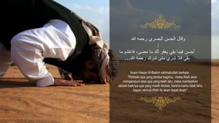 Imam Hasan Al-Bashri rahimahullah berkata :
"Perbaiki apa yang tersisa bagimu, maka Allah akan
mengampuni atas apa yang telah lalu, maka manfaatkan
sebaik-baiknya apa yang masih tersisa, karena kamu tidak tahu
kapan rahmat Allah itu akan dapat diraih"
‫فا‬ ،‫مضى‬ ‫ما‬ ‫لك‬ ‫يغَر‬ ‫بقي‬ ‫فيما‬ ‫أحسن‬‫ما‬ ْ‫غتن‬
‫هللا‬ ‫رحمة‬ ‫تدرك‬ ‫متى‬ ‫تدري‬ ‫فال‬ ‫بقي‬...
‫هللا‬ ‫رحمه‬ ‫البصري‬ ‫الحسن‬ ‫وقال‬
:
 