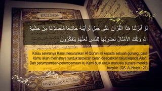 َ‫أ‬َ‫ر‬َ‫ل‬ ٍ‫ل‬َ‫ب‬َ‫ج‬ ‫ى‬َ‫ل‬َ‫ع‬ َ‫آن‬ ْ‫ر‬ُ‫ق‬ْ‫ال‬ ‫ا‬َ‫ذ‬َ‫ه‬ ‫َا‬‫ن‬ْ‫ل‬َ‫ز‬ْ‫ن‬َ‫أ‬ ْ‫و‬َ‫ل‬َ‫خ‬ ْ‫ن‬ِ‫م‬ ‫ا‬ً‫ع‬ِِّ‫د‬َ‫ص‬َ‫ت‬ُ‫م‬ ‫ا‬ً‫ع‬ِ‫ش‬‫َا‬‫خ‬ ُ‫ه‬َ‫ت‬ْ‫ي‬ِ‫ة‬َ‫ي‬ْ‫ش‬
َ‫ل‬ ِ‫اس‬‫ه‬‫ن‬‫ل‬ِ‫ل‬ ‫ا‬َ‫ه‬ُ‫ب‬ ِ‫ر‬ْ‫ض‬َ‫ن‬ ُ‫ل‬‫ا‬َ‫ث‬ْ‫األم‬ َ‫ك‬ْ‫ل‬ِ‫ت‬ َ‫و‬ ِ ‫ه‬‫اَّلل‬َ‫ون‬ُ‫ر‬‫ه‬ََََّ‫ت‬َ‫ي‬ ُْْ‫ه‬‫ه‬‫ل‬َ‫ع‬
Kalau sekiranya Kami menurunkan Al Qur'an ini kepada sebuah gunung, pasti
kamu akan melihatnya tunduk terpecah belah disebabkan takut kepada Allah.
Dan perumpamaan-perumpamaan itu Kami buat untuk manusia supaya mereka
berpikir. (QS. Al-Hasyr : 21)
 