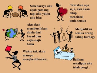 Sebenarnya aku 
agak gamang, 
tapi aku yakin 
aku bisa 
“Katakan apa 
saja, aku akan 
tetap 
mencintai 
anda semua 
Aku akan 
membersihkan 
dunia dari 
hasad dan 
najis-najis 
batin 
Menjadikan 
semua orang 
saling berbagi 
Waktu tak akan 
mampu 
menghentikanku... Bahkan 
sekalipun aku 
telah pergi... 
 