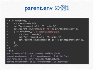 parent.env                        1
> f <- function() {
+     e <- environment()
+     cat("environment of f: "); print(e)
+     cat("parent environment of f: "); print(parent.env(e))
+     g <- function() { #     f      g
+         e <- environment()
+         cat("environment of g: "); print(e)
+         cat("parent environment of g: "); print(parent.env(e))
+     }
+     g()
+ }
> f()
environment of f: <environment: 0x105acb7c0>
parent environment of f: <environment: R_GlobalEnv>
environment of g: <environment: 0x105acf228>
parent environment of g: <environment: 0x105acb7c0>
 