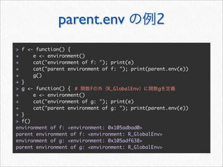 parent.env                        2
> f <- function() {
+     e <- environment()
+     cat("environment of f: "); print(e)
+     cat("parent environment of f: "); print(parent.env(e))
+     g()
+ }
> g <- function() { #     f     R_GlobalEnv      g
+     e <- environment()
+     cat("environment of g: "); print(e)
+     cat("parent environment of g: "); print(parent.env(e))
+ }
> f()
environment of f: <environment: 0x105adbad0>
parent environment of f: <environment: R_GlobalEnv>
environment of g: <environment: 0x105adf638>
parent environment of g: <environment: R_GlobalEnv>
 