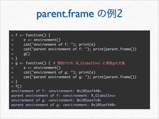 parent.frame                           2
> f <- function() {
+     e <- environment()
+     cat("environment of f: "); print(e)
+     cat("parent environment of f: "); print(parent.frame())
+     g()
+ }
> g <- function() { #     f     R_GlobalEnv      g
+     e <- environment()
+     cat("environment of g: "); print(e)
+     cat("parent environment of g: "); print(parent.frame())
+ }
> f()
environment of f: <environment: 0x105aef440>
parent environment of f: <environment: R_GlobalEnv>
environment of g: <environment: 0x105aee7c0>
parent environment of g: <environment: 0x105aef440>
 