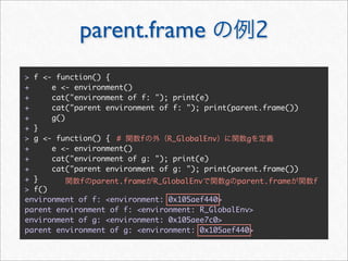 parent.frame                           2
> f <- function() {
+     e <- environment()
+     cat("environment of f: "); print(e)
+     cat("parent environment of f: "); print(parent.frame())
+     g()
+ }
> g <- function() { #     f     R_GlobalEnv      g
+     e <- environment()
+     cat("environment of g: "); print(e)
+     cat("parent environment of g: "); print(parent.frame())
+ }         f parent.frame R_GlobalEnv       g parent.frame     f
> f()
environment of f: <environment: 0x105aef440>
parent environment of f: <environment: R_GlobalEnv>
environment of g: <environment: 0x105aee7c0>
parent environment of g: <environment: 0x105aef440>
 