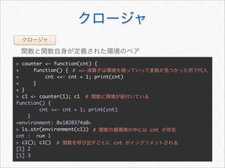 > counter <- function(cnt) {
+     function() { # <<-
+         cnt <<- cnt + 1; print(cnt)
+     }
+ }
> c1 <- counter(1); c1 #
function() {
        cnt <<- cnt + 1; print(cnt)
    }
<environment: 0x1020374a0>
> ls.str(environment(c1)) #             cnt
cnt : num 1
> c1(); c1() #                    cnt
[1] 2
[1] 3
 
