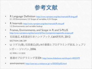 •   R Language Deﬁnition http://cran.r-project.org/doc/manuals/R-lang.pdf
    2.1.10 Environment, 3.5 Scope of variables, 4.3.4 Scope
•   R Internals http://cran.r-project.org/doc/manuals/R-ints.pdf
    1.2 Environments and variable lookup
•   Frames, Environments, and Scope in R and S-PLUS
    http://cran.r-project.org/doc/contrib/Fox-Companion/appendix-scope.pdf
•              ,R                                 , C&R         , 2012
    SECTION 208, 209
•   U.          (   ),           (   ), R                                    ,
                          , 2006
    4.3

•                                      R http://www.slideshare.net/shuyo/r-4022379

•   environment http://user.ecc.u-tokyo.ac.jp/~s105503/p02.html
 