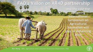 FAO’s Vision on AR4D partnership
Ren Wang – ADG, Agriculture and Consumer Protection Department, FAO
and the role the
upcoming
International
Symposium on
Agricultural
Innovation will
play in enhancing
this?
 