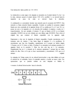 Una instrucción típica podría ser : 01 11011i
La traducción es como sigue: si la máquina se encuentra en el estado interno 0 y lee 1 en
la cinta, entonces pasará al estado interno 1101 (13), escribirá 1 y se moverá hacia la
izquierda un paso (la cinta se moverá hacia la derecha).
A continuación es conveniente inventar una notación para la secuencia del INPUT. Esta
notación se llama notación binaria expandida. Consiste en cambiar la secuencia original
binaria por otra construida de la siguiente forma: el 0 se cambia por 0 y el 1 por 10 y se
ponen un cero a la izquierda y/o a la derecha del resultado si empieza o acaba en 1
respectivamente. Así por ejemplo, el número 13 que en binario es1101 es en binario
expandido 1010010 con un cero delante por esta última regla 01010010. Para volver al
original hay que contraer el binario expandido con la siguiente regla:
Empezamos a leer por la izquierda el binario expandido. Cuando encontremos un 0
tomamos nota de cuántos 1 hay hasta llegar al siguiente 0 y lo escribimos. Si
encontramos que hay dos 0seguidos, apuntaríamos un 0 porque no habría ningún
1.Veamos con el 13 cómo se haría. El primer 0 se encuentra en la primera posición y el
siguiente 0está en la posición 3. Entre los dos solo hay un 1. Lo anotamos.
Seguidamente hay un 1, y después un 0, entonces apuntamos 1 porque hay un 1entre
medias de ellos. Esto es lo que se hace sucesivamente y encontramos: 1101 que es el
número original.
La máquina de Turing consta de un cabezal lector/escritor y una cinta infinita en la que
el cabezal lee el contenido, borra el contenido anterior y escribe un nuevo valor. Las
operaciones que se pueden realizar en esta máquina se limitan a:
• avanzar el cabezal lector/escritor hacia la derecha.
 