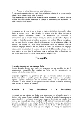 Avanzar el cabezal lector/escritor hacia la izquierda.
El compuesto es determinado a partir de una tabla de estados de la forma: (estado,
valor), (nuevo estado, nuevo valor, dirección).
Esta tabla toma como parámetro el estado actual de la maquina y el carácter leído de
la cinta, dando la dirección para mover el cabezal, el nuevo estado de la maquina y el
valor a ser escrito en la cinta.
La memoria será la cinta la cual se divide en espacios de trabajo denominados celdas,
donde se pueden escribir y leer símbolos. Inicialmente todas las celdas contienen un
símbolo especial denominado “blanco”. Las instrucciones que determinan el
funcionamiento de la máquina tienen la forma, “si estamos en el estado x leyendo la
posición y, donde hay escrito el símbolo z, entonces este símbolo debe ser reemplazado
por este otro símbolo, y pasar a leer la celda siguiente, bien a la izquierda o bien a la
derecha”. La máquina de Turing puede considerarse como un autómata capaz de
reconocer lenguajes formales .En ese sentido es capaz de reconocer los lenguajes
recursivamente e numerables, de acuerdo a la jerarquía de Chomsky. Su potencia es, por
tanto, superior a otros tipos de autómatas, como el autómata finito, o el autómata con
pila, o igual a otros modelos con la misma potencia computacional
Evaluación
Lenguajes aceptados por una maquina Turing
Aceptan lenguajes formales que pueden ser generados por una gramática de tipo 0:
recursivamente innumerable. Las maquinas de Turing son los reconocedores de
lenguaje más poderosos que existen.
Lenguajes regulares: las gramáticas (de tipo 3) formales definen un lenguaje
describiendo como se pueden generar las cadenas del lenguaje… Las gramáticas
regulares (aquellos reconocidos por un autómata finito). Son las gramáticas más
restrictivas. El lado derecho de una producción debe contener un símbolo Terminal y
como máximo un símbolo no Terminal.
Máquinas de Turing Deterministas y no Deterministas
La entrada de una máquina de Turing viene determinada por el estado actual y el
símbolo leído, un par [estado, símbolo], siendo el cambio de estado, la escritura de un
nuevo símbolo y el movimiento las acciones a tomar en función de una entrada. En el
caso de que para cada par estado y símbolo posible exista a lo sumo una posibilidad de
ejecución, se dirá que es una máquina de Turing determinista, mientras que en el caso
de que exista al menos un par [estado, símbolo] con más de una posible combinación de
actuaciones se dirá que se trata de una máquina de Turing no determinista.
 