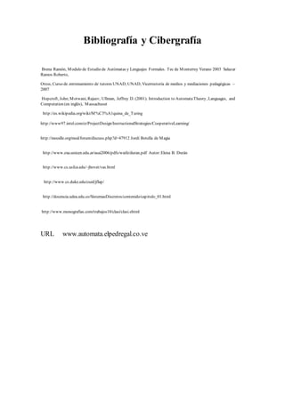 Bibliografía y Cibergrafía
Brena Ramón, Modulo de Estudio de Autómatas y Lenguajes Formales. Tec de Monterrey Verano 2003 Salazar
Ramos Roberto,
Otros, Curso de entrenamiento de tutores UNAD, UNAD, Vicerrectoría de medios y mediaciones pedagógicas –
2007
Hopcroft, John;Motwani, Rajeev; Ullman, Jeffrey D. (2001). Introduction to AutomataTheory, Languages, and
Computation (en inglés), Massachuset
http://es.wikipedia.org/wiki/M%C3%A1quina_de_Turing
http://www97.intel.com/cr/ProjectDesign/InstructionalStrategies/CooperativeLearning/
http://moodle.org/mod/forum/discuss.php?d=47912 Jordi Botella de Magia
http://www.exa.unicen.edu.ar/asai2006/pdfs/waife/duran.pdf Autor:Elena B. Durán
http://www.cs.usfca.edu/~jbovet/vas.html
http://www.cs.duke.edu/csed/jflap/
http://docencia.udea.edu.co/SistemasDiscretos/contenido/capitulo_01.html
http://www.monografias.com/trabajos10/clasi/clasi.shtml
URL www.automata.elpedregal.co.ve
 