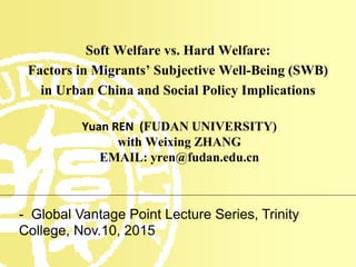 Soft Welfare vs. Hard Welfare:
Factors in Migrants’ Subjective Well-Being (SWB)
in Urban China and Social Policy Implications
Yuan REN (FUDAN UNIVERSITY)
with Weixing ZHANG
EMAIL: yren@fudan.edu.cn
- Global Vantage Point Lecture Series, Trinity
College, Nov.10, 2015
 