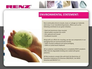 ENVIRONMENTAL STATEMENT:

  Renz continually strive to recycle, reuse, or salvage our materials
  and scrap. In our manufacturing process, efforts such as the
  following contribute to our green initiative:

  • Steel and aluminium chips recycled
  • Wood pallets recycled into mulch
  • Oils captured and reused
  • Cardboard recycled

  Along with our efforts for recycling, we also use components in our
  packaging that are environmentally friendly.
  • 100% recycled cardboard and wood packaging
  • 100% re-cycled wood chipboard

  All our polymer coated binding wire is completely ROHS compliant.
  Offer fully bio degradable binding wire coated with green
  polymers.

  All Renz products comply fully with both the Restriction of
  Hazardous Substances EU Directive 2002/95/EC, the WEEE
  Directive and DIN EN 71-3
 