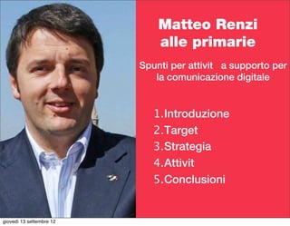 Matteo Renzi
                              alle primarie
                          Spunti per attività a supporto per
                             la comunicazione digitale


                             1.Introduzione
                             2.Target
                             3.Strategia
                             4.Attività
                             5.Conclusioni


giovedì 13 settembre 12
 