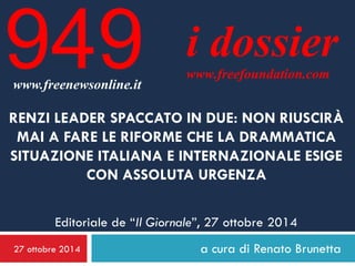 27 ottobre 2014 
a cura di Renato Brunetta 
i dossier 
www.freefoundation.com 
www.freenewsonline.it 
949 
RENZI LEADER SPACCATO IN DUE: NON RIUSCIRÀ MAI A FARE LE RIFORME CHE LA DRAMMATICA SITUAZIONE ITALIANA E INTERNAZIONALE ESIGE CON ASSOLUTA URGENZA Editoriale de “Il Giornale”, 27 ottobre 2014  