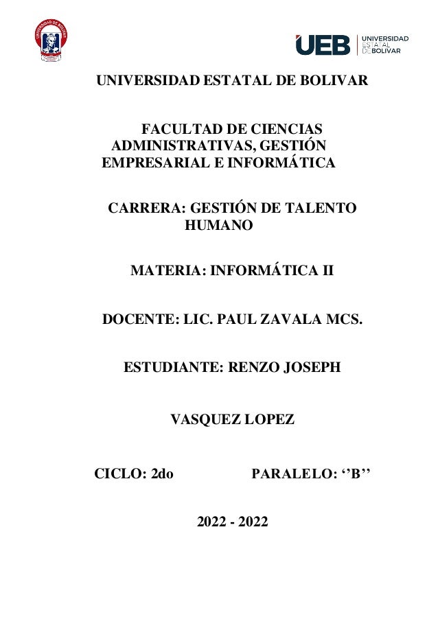 UNIVERSIDAD ESTATAL DE BOLIVAR
FACULTAD DE CIENCIAS
ADMINISTRATIVAS, GESTIÓN
EMPRESARIAL E INFORMÁTICA
CARRERA: GESTIÓN DE TALENTO
HUMANO
MATERIA: INFORMÁTICA II
DOCENTE: LIC. PAUL ZAVALA MCS.
ESTUDIANTE: RENZO JOSEPH
VASQUEZ LOPEZ
CICLO: 2do PARALELO: ‘’B’’
2022 - 2022
 