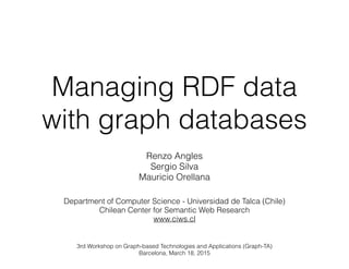 Managing RDF data
with graph databases
!
Renzo Angles
Sergio Silva
Mauricio Orellana
Department of Computer Science - Universidad de Talca (Chile)
Chilean Center for Semantic Web Research
www.ciws.cl
!
3rd Workshop on Graph-based Technologies and Applications (Graph-TA)
Barcelona, March 18, 2015
 
