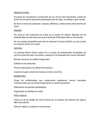MANUFACTURA:
El puesto de manufactura o producción es uno de los más importantes, puesto en
donde se encuentra personas capacitadas para el cargo, se trabaja a gran escala.
Se tiene 3 líneas de productos: casacas, billeteras y bolsos todos estos hechos de
cuero.
DISEÑO:
Sin duda el más importante de todos es el puesto de diseño, depende de los
profesionales de esta área para que el producto final tenga éxito en el mercado.
Es una ventaja competitiva que tiene la empresa en base al diseño, ya que cuenta
con diseños únicos en el país.
VENTAS:
La empresa Renzo Costa cuenta con un grupo de profesionales encargados de
que los productos sean conocidos y siempre en la búsqueda de nuevos mercados.
Brindan servicios de crédito a largo plazo.
Calidad en los productos.
Precios adecuados a la calidad del producto.
Cuenta con gran numero de tiendas en todo Lima-Perú.
MARKETING:
Grupo de profesionales que mayormente explorando nuevos mercados
internacionales que es donde mayormente se vende el producto.
Elaboración de grandes publicidades.
Organizador de desfiles de moda.
POST-VENTA:
Cada uno de los locales de venta cuenta con un espacio de reclamos por alguna
falla del producto.
Solución rápida a cualquier inconveniente.
 