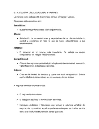 2.1.1. CULTURA ORGANIZACIONAL Y VALORES.
La manera como trabaja está determinada por sus principios y valores.
Algunos de estos principios son:
Rentabilidad:
 Buscar la mayor rentabilidad sobre el patrimonio.
Cliente:
 Satisfacción de las necesidades y expectativas de los clientes brindando
calidad y excelencia en todo lo que se hace, adelantándose a sus
requerimientos.
Personal:
 El personal es el recurso más importante. Se trabaja en equipo
compartiendo los riesgos y recompensas.
Competitividad:
 Obtener la mayor competitividad global aplicando la creatividad, innovación
y planificación en todas las operaciones.
Entorno:
 Creer en la libertad de mercado y operar con total transparencia. Brindar
oportunidades de desarrollo en las comunidades donde actúan.
• Algunos de estos valores básicos:
 El mejoramiento continúo.
 El trabajo en equipo y la minimización de costos.
 Individuos dedicados y talentosos que forman la columna vertebral del
negocio, dar oportunidad aquellos que la necesitan para los dueños es si te
dan a ti la oportunidad tu también tienes que darla.
 