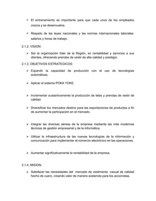  El entrenamiento es importante para que cada unos de los empleados
crezca y se desenvuelva.
 Respeto de las leyes nacionales y las normas internacionales laborales:
salarios y horas de trabajo.
2.1.2. VISION:
 Ser la organización líder de la Región, en rentabilidad y servicios a sus
clientes, ofreciendo prendas de vestir de alta calidad y prestigio.
2.1.3. OBJETIVOS ESTRATEGICOS:
 Expandir la capacidad de producción con el uso de tecnologías
automáticas.
 Aplicar el sistema POKA YOKE.
 Incrementar sustantivamente la producción de telas y prendas de vestir de
calidad.
 Diversificar los mercados destino para las exportaciones de productos a fin
de aumentar la participación en el mercado.
 Integrar las diversas aéreas de la empresa mediante las más modernas
técnicas de gestión empresarial y de la informática.
 Utilizar la infraestructura de las nuevas tecnologías de la información y
comunicación para implementar el comercio electrónico en las operaciones.
 Aumentar significativamente la rentabilidad de la empresa.
2.1.4. MISION:
 Satisfacer las necesidades del mercado de vestimenta casual de calidad
hecho de cuero, creando valor de manera sostenida para los accionistas.
 