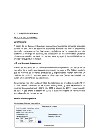 2.1.5. ANALISIS EXTERNO:
ANALISIS DEL ENTORNO
ECONOMICO:
A pesar de los buenos indicadores económicos financieros peruanos obtenidos
durante el año 2010, la actividad económica nacional no tuvo el crecimiento
esperado, considerando las favorables condiciones de la economía mundial
existentes a lo largo del ejercicio, las cotizaciones de los commodities (materias
primas o producción nacional con escaso valor agregado), la estabilidad en los
precios y el superávit comercial.
• Crecimiento de la economía
El Perú se encuentra en un crecimiento económico importante, uno de los de los
más altos de la región, con tasas de crecimiento mayores al 8%. Si bien es cierto
que la mayoría de sectores productivos y exportaciones vienen teniendo un
crecimiento continuó, también tenemos otros sectores (bienes de capital) que
sufren un decremento en su crecimiento.
Sin embargo, nos interesa la actividad de elaboración de prendas de vestir (1810)
la cual hemos señalado en el cuadro subsiguiente, y que experimenta un
crecimiento porcentual del 18.82% (del 2010 a febrero del 2011) y una variación
de 26.81% (de enero a febrero del 2011) lo cual nos sugiere un visión positiva
sobre la evolución de este sector.
•Variaciones en precios
Sistema de Índices de Precios:
 
