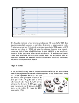 En el cuadro mostrado arriba, tenemos una base de 100 para el año 1994. Este
cuadro representa la variación en los índices de precios en las prendas de vestir.
Analicemos para el año 2010, donde tenemos una media de 155.2, y para el 2011
tenemos un índice de 165.07. Al hacer los cálculos, tenemos una variación
porcentual de 6.35% del año 2010 al mes de abril del 2011, lo que significa un
aumento de los precios en tal porcentaje en el sector. Si analizamos el cuadro
desde años anteriores, vemos que los precios tienen una tendencia a subir, en
este caso, para este año podemos estimar un crecimiento de 1.072% mensual en
los precios de las prendas en general.
•Tipo de cambio
El tipo de cambio varía y tiene un comportamiento impredecible. Así, esta variable
ha fluctuado significativamente en nuestra economía en los últimos años, desde
S/. 3,65 en septiembre de 2002 a S/. 2,69
en abril de 2008 (variación porcentual de
35,7 por ciento). Después, con la crisis
internacional subió hasta S/. 3,259 en los
primeros días de marzo de 2009, para luego
bajar nuevamente y el 31 de marzo de 2010
cerró en S/. 2,842. En mayo del 2011
tenemos S/. 2,785.
 