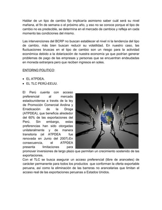 Hablar de un tipo de cambio fijo implicaría asimismo saber cuál será su nivel
mañana, el fin de semana o el próximo año, y eso no se conoce porque el tipo de
cambio no es predecible, se determina en el mercado de cambios y refleja en cada
momento las condiciones del mismo.
Las intervenciones del BCRP no buscan establecer el nivel ni la tendencia del tipo
de cambio, más bien buscan reducir su volatilidad. En nuestro caso, las
fluctuaciones bruscas en el tipo de cambio son un riesgo para la actividad
económica debido a la dolarización de nuestra economía ya que podrían generar
problemas de pago de las empresas y personas que se encuentran endeudadas
en moneda extranjera pero que reciben ingresos en soles.
ENTORNO POLITICO:
• EL ATPDEA.
• EL TLC PERÚ-EEUU.
El Perú cuenta con acceso
preferencial al mercado
estadounidense a través de la ley
de Promoción Comercial Andina y
Erradicación de la Droga
(ATPDEA), que beneficia alrededor
del 60% de las exportaciones del
Perú. Sin embargo, estas
preferencias han sido otorgadas
unilateralmente y de manera
transitoria (el ATPDEA fue
renovada en Junio del 2007).En
consecuencia, el ATPDEA
presenta limitaciones para
promover inversiones de largo plazo que permitan un crecimiento sostenido de las
exportaciones.
Con el TLC se busca asegurar un acceso preferencial (libre de aranceles) de
carácter permanente para todos los productos que conforman la oferta exportable
peruana, así como la eliminación de las barreras no arancelarias que limitan el
acceso real de las exportaciones peruanas a Estados Unidos.
 