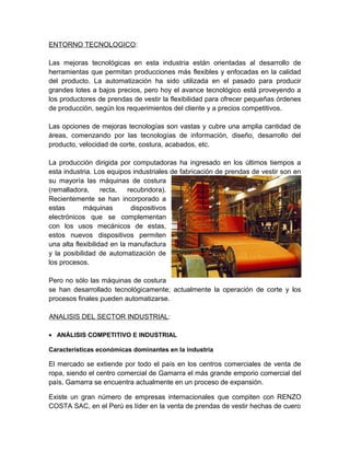 ENTORNO TECNOLOGICO:
Las mejoras tecnológicas en esta industria están orientadas al desarrollo de
herramientas que permitan producciones más flexibles y enfocadas en la calidad
del producto. La automatización ha sido utilizada en el pasado para producir
grandes lotes a bajos precios, pero hoy el avance tecnológico está proveyendo a
los productores de prendas de vestir la flexibilidad para ofrecer pequeñas órdenes
de producción, según los requerimientos del cliente y a precios competitivos.
Las opciones de mejoras tecnologías son vastas y cubre una amplia cantidad de
áreas, comenzando por las tecnologías de información, diseño, desarrollo del
producto, velocidad de corte, costura, acabados, etc.
La producción dirigida por computadoras ha ingresado en los últimos tiempos a
esta industria. Los equipos industriales de fabricación de prendas de vestir son en
su mayoría las máquinas de costura
(remalladora, recta, recubridora).
Recientemente se han incorporado a
estas máquinas dispositivos
electrónicos que se complementan
con los usos mecánicos de estas,
estos nuevos dispositivos permiten
una alta flexibilidad en la manufactura
y la posibilidad de automatización de
los procesos.
Pero no sólo las máquinas de costura
se han desarrollado tecnológicamente; actualmente la operación de corte y los
procesos finales pueden automatizarse.
ANALISIS DEL SECTOR INDUSTRIAL:
• ANÁLISIS COMPETITIVO E INDUSTRIAL
Características económicas dominantes en la industria
El mercado se extiende por todo el país en los centros comerciales de venta de
ropa, siendo el centro comercial de Gamarra el más grande emporio comercial del
país, Gamarra se encuentra actualmente en un proceso de expansión.
Existe un gran número de empresas internacionales que compiten con RENZO
COSTA SAC, en el Perú es líder en la venta de prendas de vestir hechas de cuero
 