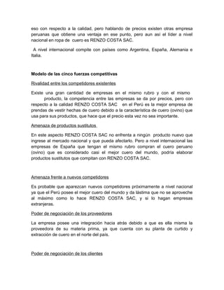 eso con respecto a la calidad, pero hablando de precios existen otras empresa
peruanas que obtiene una ventaja en ese punto, pero aun así el líder a nivel
nacional en ropa de cuero es RENZO COSTA SAC.
A nivel internacional compite con países como Argentina, España, Alemania e
Italia.
Modelo de las cinco fuerzas competitivas
Rivalidad entre los competidores existentes
Existe una gran cantidad de empresas en el mismo rubro y con el mismo
producto, la competencia entre las empresas se da por precios, pero con
respecto a la calidad RENZO COSTA SAC en el Perú es la mejor empresa de
prendas de vestir hechas de cuero debido a la característica de cuero (ovino) que
usa para sus productos, que hace que el precio esta vez no sea importante.
Amenaza de productos sustitutos
En este aspecto RENZO COSTA SAC no enfrenta a ningún producto nuevo que
ingrese al mercado nacional y que pueda afectarlo. Pero a nivel internacional las
empresas de España que tengan el mismo rubro compran el cuero peruano
(ovino) que es considerado casi el mejor cuero del mundo, podría elaborar
productos sustitutos que compitan con RENZO COSTA SAC.
Amenaza frente a nuevos competidores
Es probable que aparezcan nuevos competidores próximamente a nivel nacional
ya que el Perú posee el mejor cuero del mundo y da lástima que no se aproveche
al máximo como lo hace RENZO COSTA SAC, y si lo hagan empresas
extranjeras.
Poder de negociación de los proveedores
La empresa posee una integración hacia atrás debido a que es ella misma la
proveedora de su materia prima, ya que cuenta con su planta de curtido y
extracción de cuero en el norte del país.
Poder de negociación de los clientes
 
