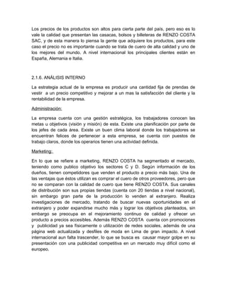 Los precios de los productos son altos para cierta parte del país, pero eso es lo
vale la calidad que presentan las casacas, bolsos y billeteras de RENZO COSTA
SAC, y de esta manera lo piensa la gente que adquiere los productos, para este
caso el precio no es importante cuando se trata de cuero de alta calidad y uno de
los mejores del mundo. A nivel internacional los principales clientes están en
España, Alemania e Italia.
2.1.6. ANÁLISIS INTERNO
La estrategia actual de la empresa es producir una cantidad fija de prendas de
vestir a un precio competitivo y mejorar a un mas la satisfacción del cliente y la
rentabilidad de la empresa.
Administración:
La empresa cuenta con una gestión estratégica, los trabajadores conocen las
metas u objetivos (visión y misión) de esta. Existe una planificación por parte de
los jefes de cada área. Existe un buen clima laboral donde los trabajadores se
encuentran felices de pertenecer a esta empresa, se cuenta con puestos de
trabajo claros, donde los operarios tienen una actividad definida.
Marketing:
En lo que se refiere a marketing, RENZO COSTA ha segmentado el mercado,
teniendo como publico objetivo los sectores C y D. Según información de los
dueños, tienen competidores que venden el producto a precio más bajo. Una de
las ventajas que éstos utilizan es comprar el cuero de otros proveedores, pero que
no se comparan con la calidad de cuero que tiene RENZO COSTA. Sus canales
de distribución son sus propias tiendas (cuenta con 20 tiendas a nivel nacional),
sin embargo gran parte de la producción lo venden al extranjero. Realiza
investigaciones de mercado, tratando de buscar nuevas oportunidades en el
extranjero y poder expandirse mucho más y lograr los objetivos planteados, sin
embargo se preocupa en el mejoramiento continuo de calidad y ofrecer un
producto a precios accesibles. Además RENZO COSTA cuenta con promociones
y publicidad ya sea físicamente o utilización de redes sociales, además de una
página web actualizada y desfiles de moda en Lima de gran impacto. A nivel
internacional aun falta trascender, lo que se busca es causar mayor golpe en su
presentación con una publicidad competitiva en un mercado muy difícil como el
europeo.
 