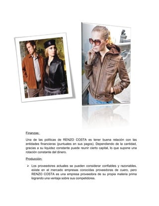 Finanzas:
Una de las políticas de RENZO COSTA es tener buena relación con las
entidades financieras (puntuales en sus pagos). Dependiendo de la cantidad,
gracias a su liquidez constante puede reunir cierto capital, lo que supone una
rotación constante del dinero.
Producción:
 Los proveedores actuales se pueden considerar confiables y razonables,
existe en el mercado empresas conocidas proveedoras de cuero, pero
RENZO COSTA es una empresa proveedora de su propia materia prima
logrando una ventaja sobre sus competidores.
 