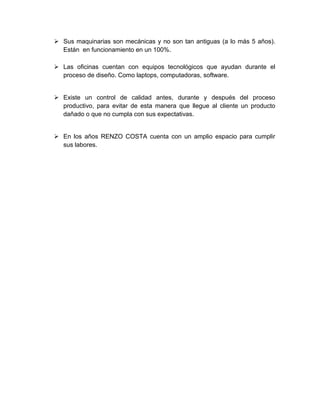  Sus maquinarias son mecánicas y no son tan antiguas (a lo más 5 años).
Están en funcionamiento en un 100%.
 Las oficinas cuentan con equipos tecnológicos que ayudan durante el
proceso de diseño. Como laptops, computadoras, software.
 Existe un control de calidad antes, durante y después del proceso
productivo, para evitar de esta manera que llegue al cliente un producto
dañado o que no cumpla con sus expectativas.
 En los años RENZO COSTA cuenta con un amplio espacio para cumplir
sus labores.
 