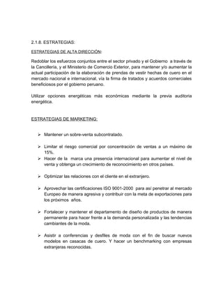 2.1.8. ESTRATEGIAS:
ESTRATEGIAS DE ALTA DIRECCIÓN:
Redoblar los esfuerzos conjuntos entre el sector privado y el Gobierno a través de
la Cancillería, y el Ministerio de Comercio Exterior, para mantener y/o aumentar la
actual participación de la elaboración de prendas de vestir hechas de cuero en el
mercado nacional e internacional, vía la firma de tratados y acuerdos comerciales
beneficiosos por el gobierno peruano.
Utilizar opciones energéticas más económicas mediante la previa auditoria
energética.
ESTRATEGIAS DE MARKETING:
 Mantener un sobre-venta subcontratado.
 Limitar el riesgo comercial por concentración de ventas a un máximo de
15%.
 Hacer de la marca una presencia internacional para aumentar el nivel de
venta y obtenga un crecimiento de reconocimiento en otros países.
 Optimizar las relaciones con el cliente en el extranjero.
 Aprovechar las certificaciones ISO 9001-2000 para así penetrar al mercado
Europeo de manera agresiva y contribuir con la meta de exportaciones para
los próximos años.
 Fortalecer y mantener el departamento de diseño de productos de manera
permanente para hacer frente a la demanda personalizada y las tendencias
cambiantes de la moda.
 Asistir a conferencias y desfiles de moda con el fin de buscar nuevos
modelos en casacas de cuero. Y hacer un benchmarking con empresas
extranjeras reconocidas.
 