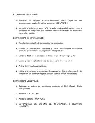 ESTRATEGIAS FINANCIERAS:
 Mantener una disciplina económica-financiera hasta cumplir con sus
compromisos a través del tablero comando, BSC o TDABC
 Implantar el sistema de costeo ABC para el control detallado de los costos y
su reporte en tiempo real que soporten una adecuada toma de decisiones
para reducir costos.
ESTRATEGIAS DE OPERACIONES:
 Ejecutar la ampliación de la capacidad de producción.
 Ampliar el mejoramiento continuo y hacer transferencia tecnológica
oportuna e innovadores y agregar valor a los productos.
 Utilizar el 100% de la capacidad instalada y con alto valor agregado.
 Vigilar que se cumpla el proyecto de reingeniería llevado a cabo.
 Aplicar benchmarking estratégico.
 Utilizar adecuadamente las tecnologías avanzadas de manufactura a fin de
cumplir con los objetivos de productividad con que fueron implantadas.
ESTRATEGIAS LOGISTICAS:
 Optimizar la cadena de suministros mediante el SCM (Supply Chain
Management).
 Aplicar el JUST IN TIME.
 Aplicar el sistema POKA YOKE.
 ESTRATEGIAS DE SISTEMS DE INFORMACION Y RECUROS
HUMANOS:
 