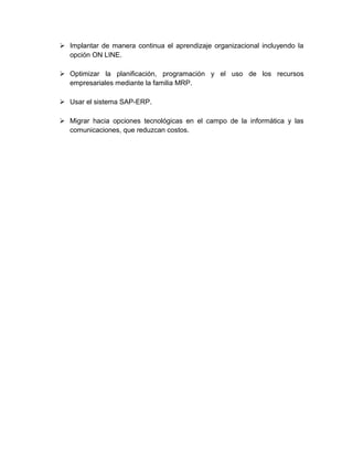  Implantar de manera continua el aprendizaje organizacional incluyendo la
opción ON LINE.
 Optimizar la planificación, programación y el uso de los recursos
empresariales mediante la familia MRP.
 Usar el sistema SAP-ERP.
 Migrar hacia opciones tecnológicas en el campo de la informática y las
comunicaciones, que reduzcan costos.
 