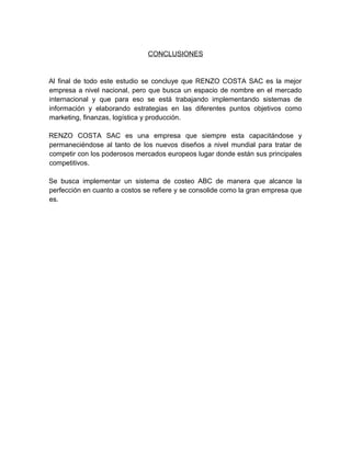 CONCLUSIONES
Al final de todo este estudio se concluye que RENZO COSTA SAC es la mejor
empresa a nivel nacional, pero que busca un espacio de nombre en el mercado
internacional y que para eso se está trabajando implementando sistemas de
información y elaborando estrategias en las diferentes puntos objetivos como
marketing, finanzas, logística y producción.
RENZO COSTA SAC es una empresa que siempre esta capacitándose y
permaneciéndose al tanto de los nuevos diseños a nivel mundial para tratar de
competir con los poderosos mercados europeos lugar donde están sus principales
competitivos.
Se busca implementar un sistema de costeo ABC de manera que alcance la
perfección en cuanto a costos se refiere y se consolide como la gran empresa que
es.
 