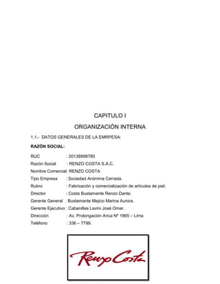 CAPITULO I
ORGANIZACIÓN INTERNA
1.1.- DATOS GENERALES DE LA EMRPESA:
RAZÓN SOCIAL:
RUC : 20138998780
Razón Social : RENZO COSTA S.A.C.
Nombre Comercial: RENZO COSTA
Tipo Empresa : Sociedad Anónima Cerrada.
Rubro : Fabricación y comercialización de artículos de piel.
Director : Costa Bustamante Renzo Dante.
Gerente General : Bustamante Mejico Marina Aurora.
Gerente Ejecutivo : Cabanillas Lavini José Omar.
Dirección : Av. Prolongación Arica Nº 1865 – Lima
Teléfono : 336 – 7799.
 